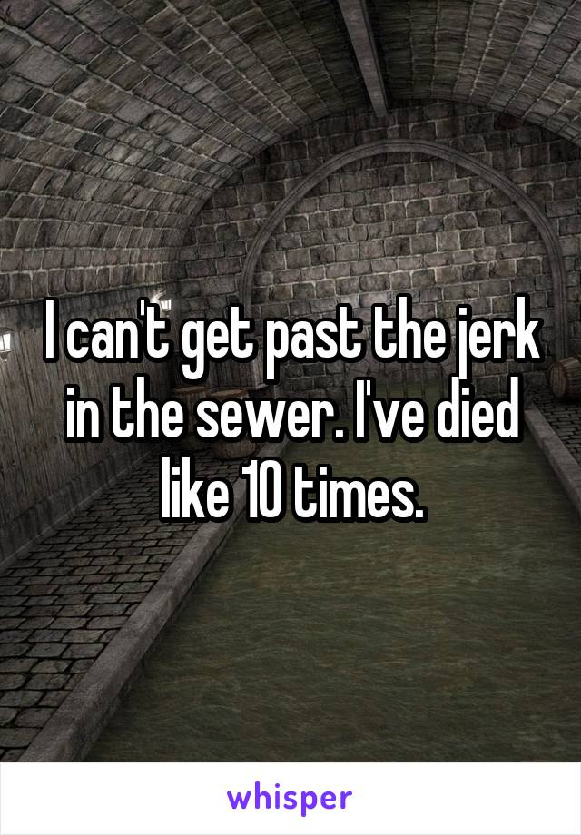 I can't get past the jerk in the sewer. I've died like 10 times.