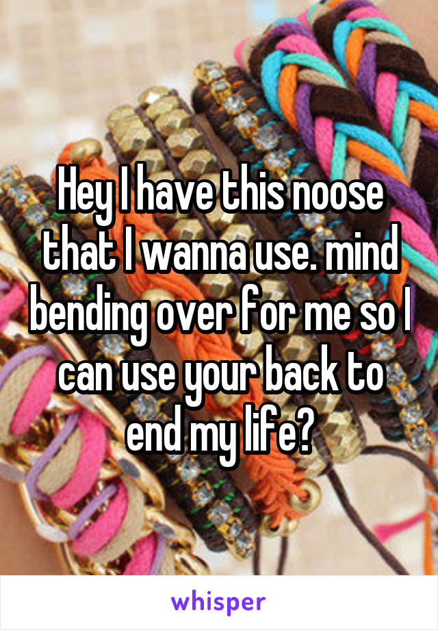 Hey I have this noose that I wanna use. mind bending over for me so I can use your back to end my life?