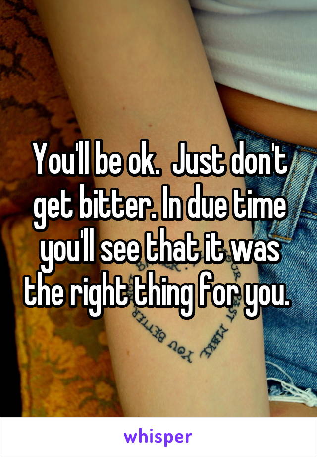 You'll be ok.  Just don't get bitter. In due time you'll see that it was the right thing for you. 