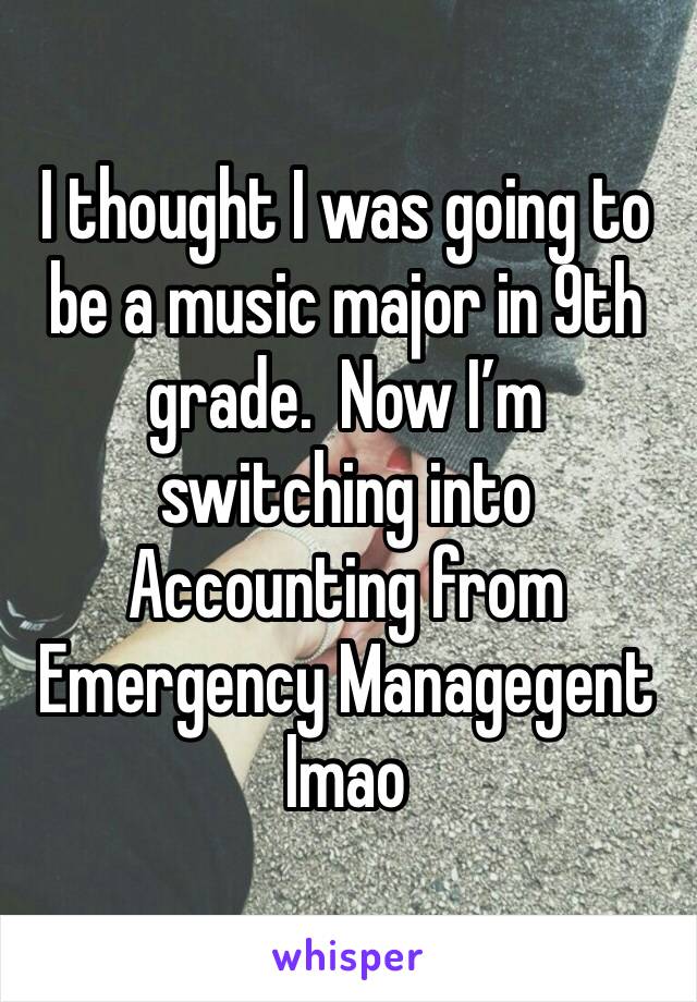 I thought I was going to be a music major in 9th grade.  Now I’m switching into Accounting from Emergency Managegent lmao
