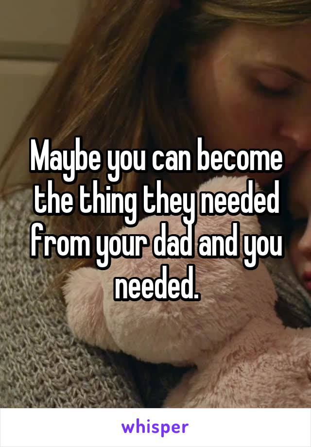 Maybe you can become the thing they needed from your dad and you needed.