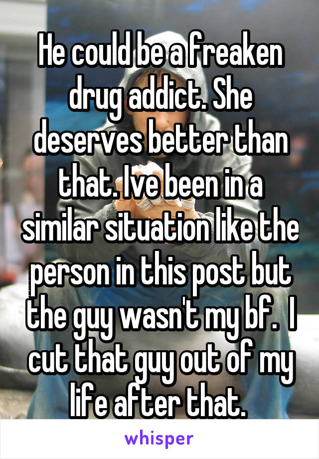 He could be a freaken drug addict. She deserves better than that. Ive been in a similar situation like the person in this post but the guy wasn't my bf.  I cut that guy out of my life after that. 