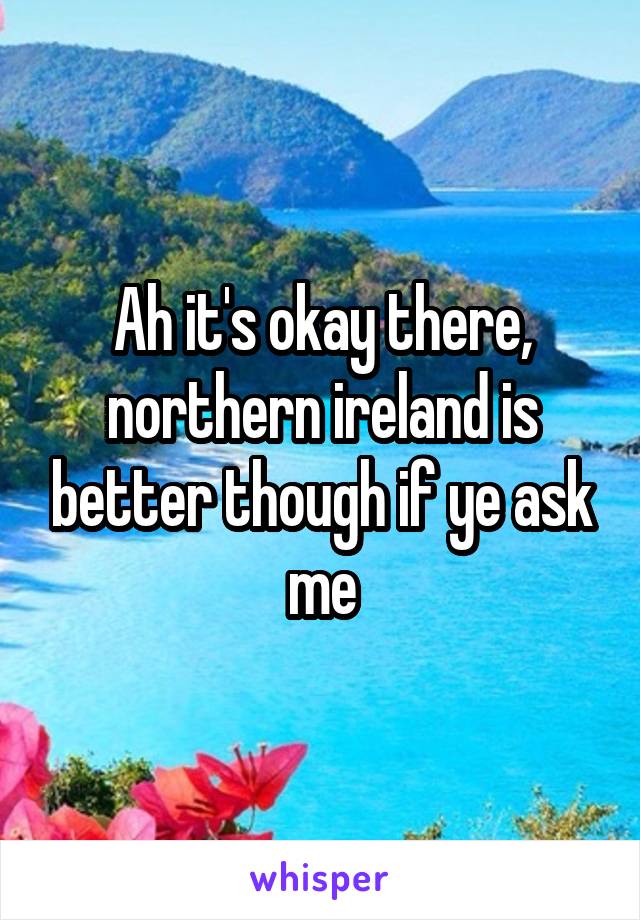 Ah it's okay there, northern ireland is better though if ye ask me