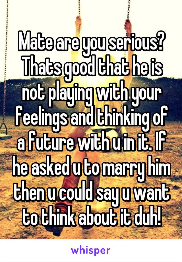 Mate are you serious? Thats good that he is not playing with your feelings and thinking of a future with u in it. If he asked u to marry him then u could say u want to think about it duh!