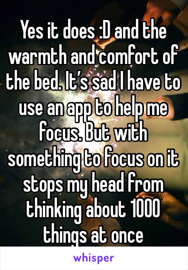 Yes it does :D and the warmth and comfort of the bed. It’s sad I have to use an app to help me focus. But with something to focus on it stops my head from thinking about 1000 things at once