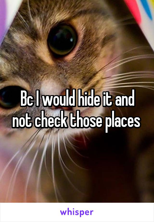 Bc I would hide it and not check those places 