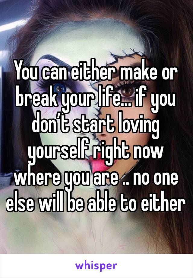 You can either make or break your life... if you don’t start loving yourself right now where you are .. no one else will be able to either