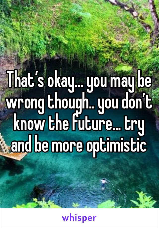 That’s okay... you may be wrong though.. you don’t know the future... try and be more optimistic 