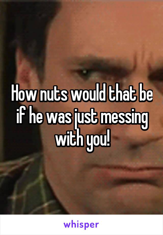 How nuts would that be if he was just messing with you!