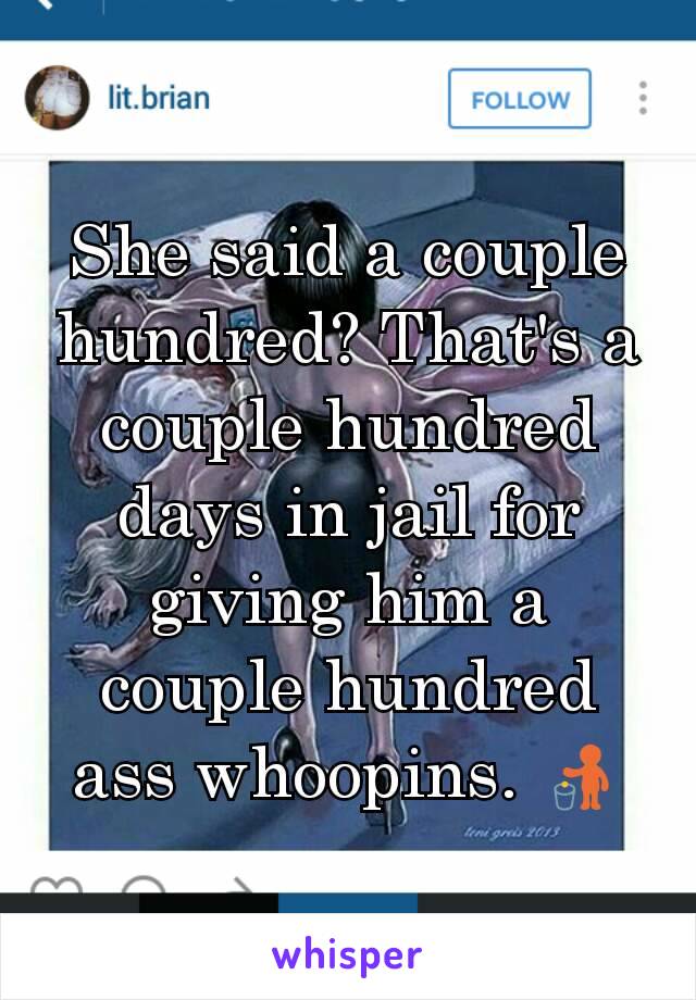 She said a couple hundred? That's a couple hundred days in jail for giving him a couple hundred ass whoopins. 🚮