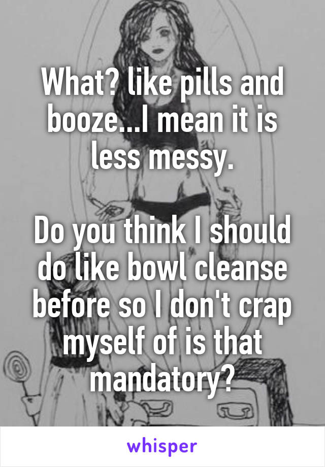 What? like pills and booze...I mean it is less messy.

Do you think I should do like bowl cleanse before so I don't crap myself of is that mandatory?