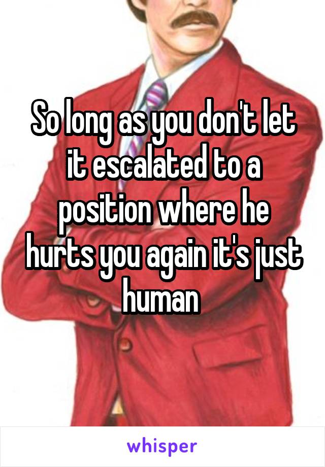 So long as you don't let it escalated to a position where he hurts you again it's just human 
