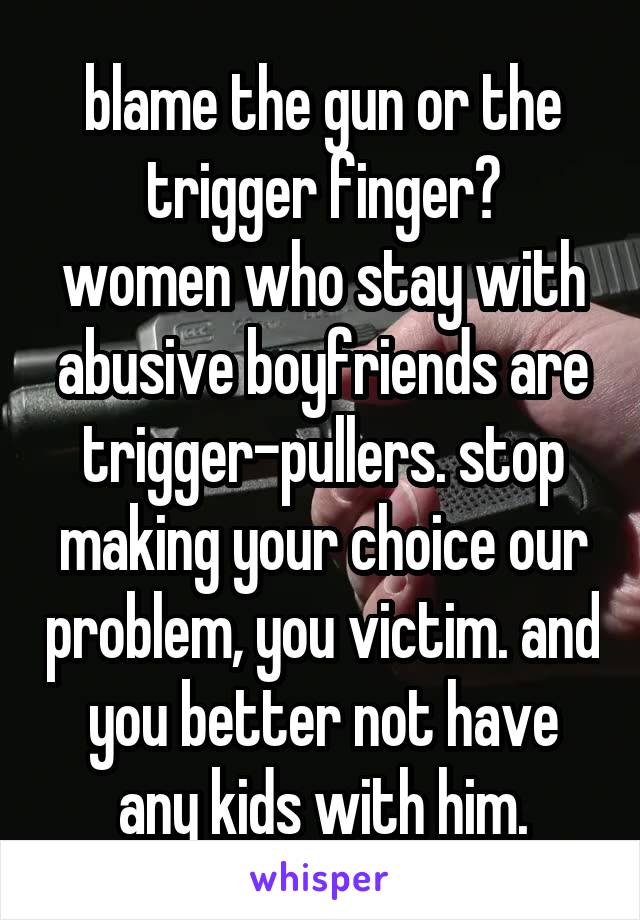 blame the gun or the trigger finger?
women who stay with abusive boyfriends are trigger-pullers. stop making your choice our problem, you victim. and you better not have any kids with him.