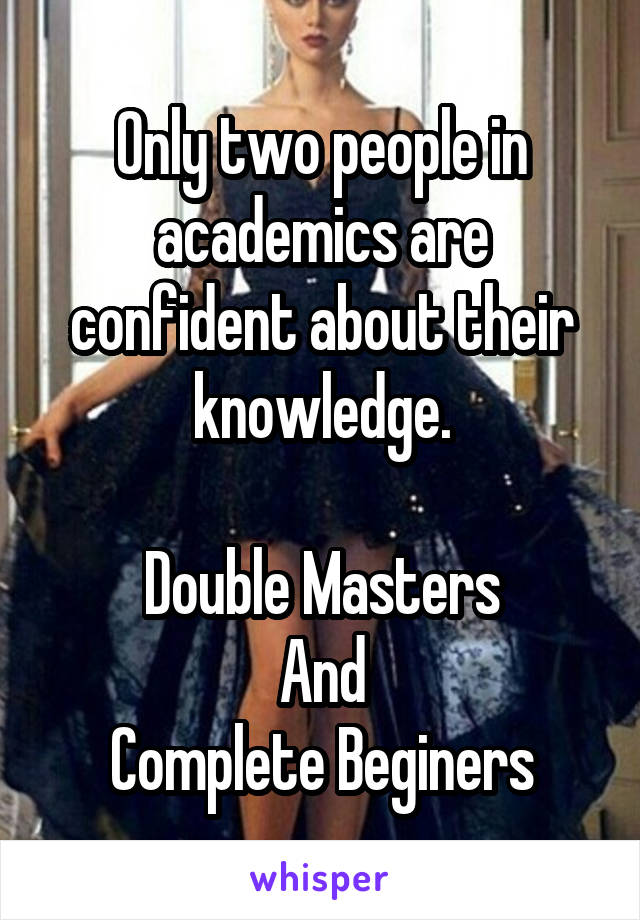 Only two people in academics are confident about their knowledge.

Double Masters
And
Complete Beginers