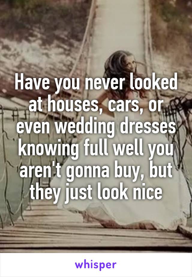 Have you never looked at houses, cars, or even wedding dresses knowing full well you aren't gonna buy, but they just look nice