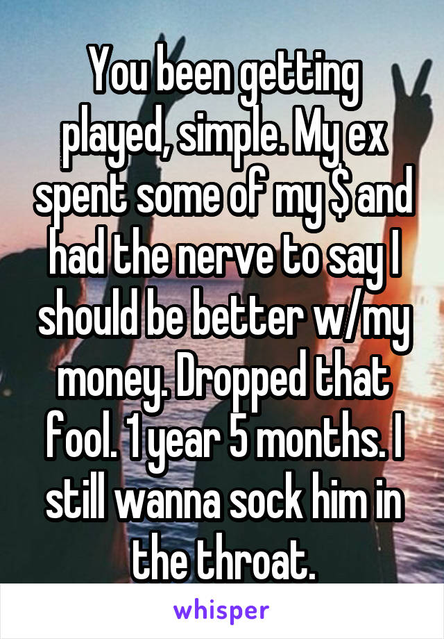 You been getting played, simple. My ex spent some of my $ and had the nerve to say I should be better w/my money. Dropped that fool. 1 year 5 months. I still wanna sock him in the throat.