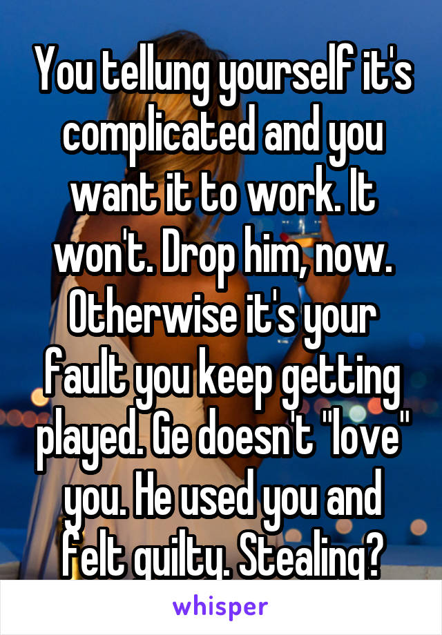 You tellung yourself it's complicated and you want it to work. It won't. Drop him, now. Otherwise it's your fault you keep getting played. Ge doesn't "love" you. He used you and felt guilty. Stealing?