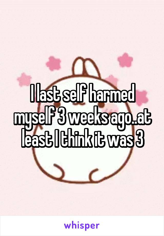 I last self harmed myself 3 weeks ago..at least I think it was 3