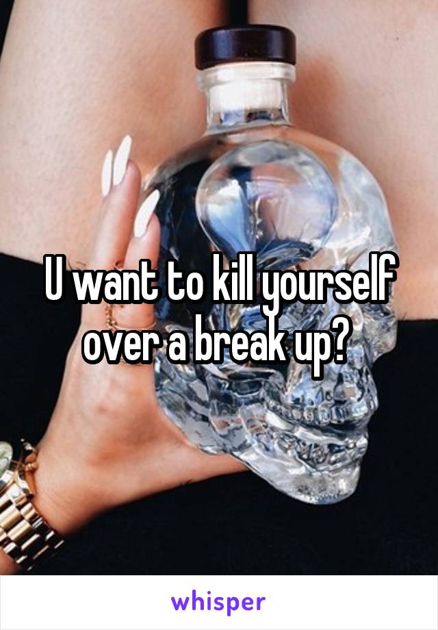 U want to kill yourself over a break up? 