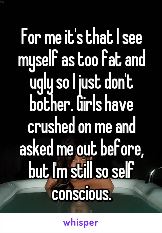 For me it's that I see myself as too fat and ugly so I just don't bother. Girls have crushed on me and asked me out before, but I'm still so self conscious.