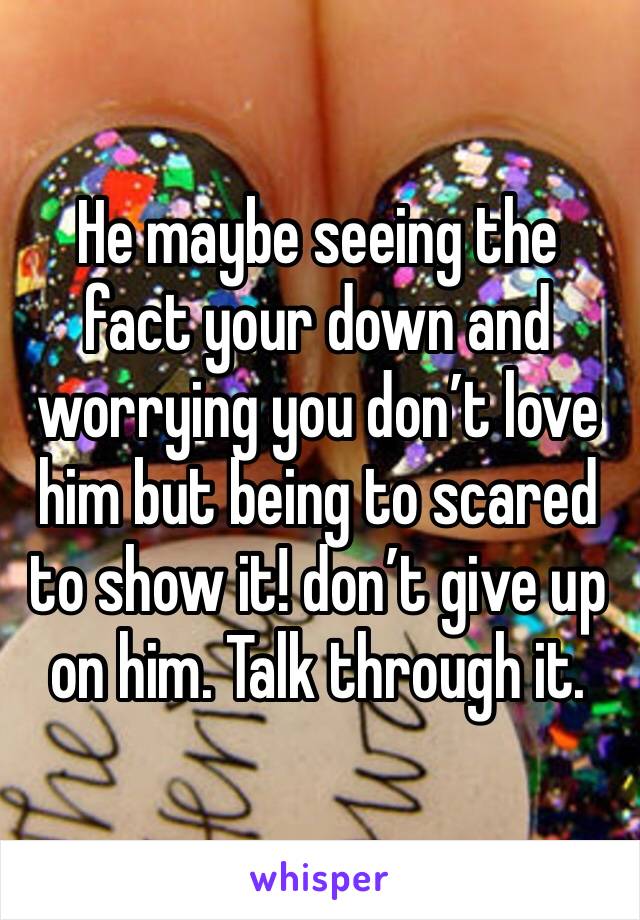 He maybe seeing the fact your down and worrying you don’t love him but being to scared to show it! don’t give up on him. Talk through it. 