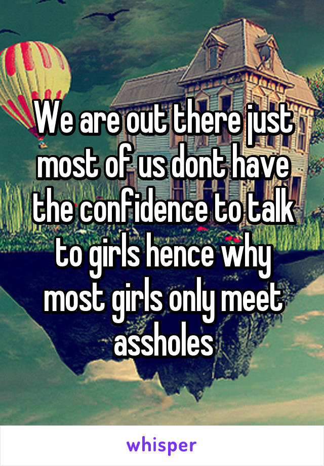 We are out there just most of us dont have the confidence to talk to girls hence why most girls only meet assholes