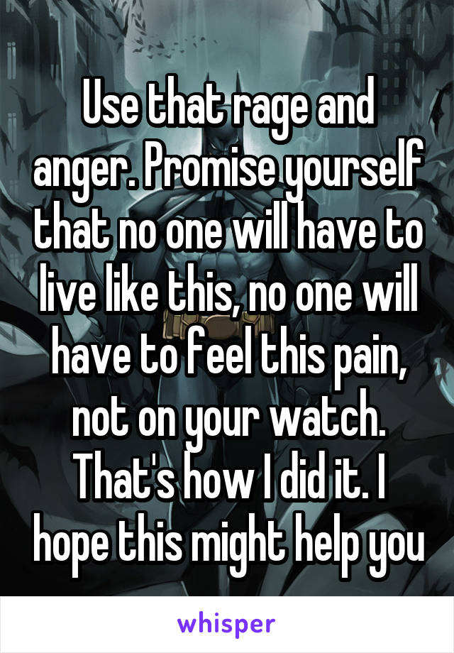 Use that rage and anger. Promise yourself that no one will have to live like this, no one will have to feel this pain, not on your watch. That's how I did it. I hope this might help you