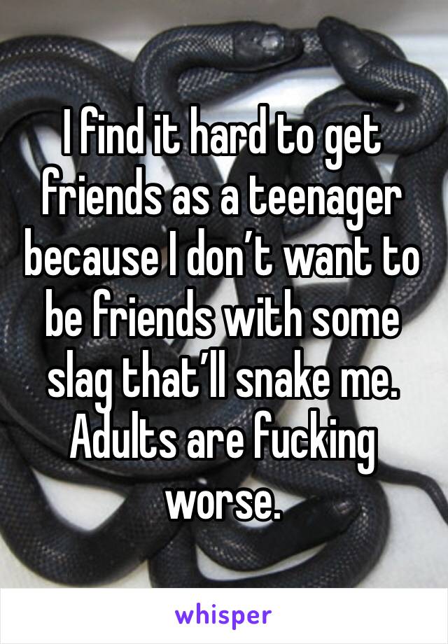 I find it hard to get friends as a teenager because I don’t want to be friends with some slag that’ll snake me. Adults are fucking worse. 