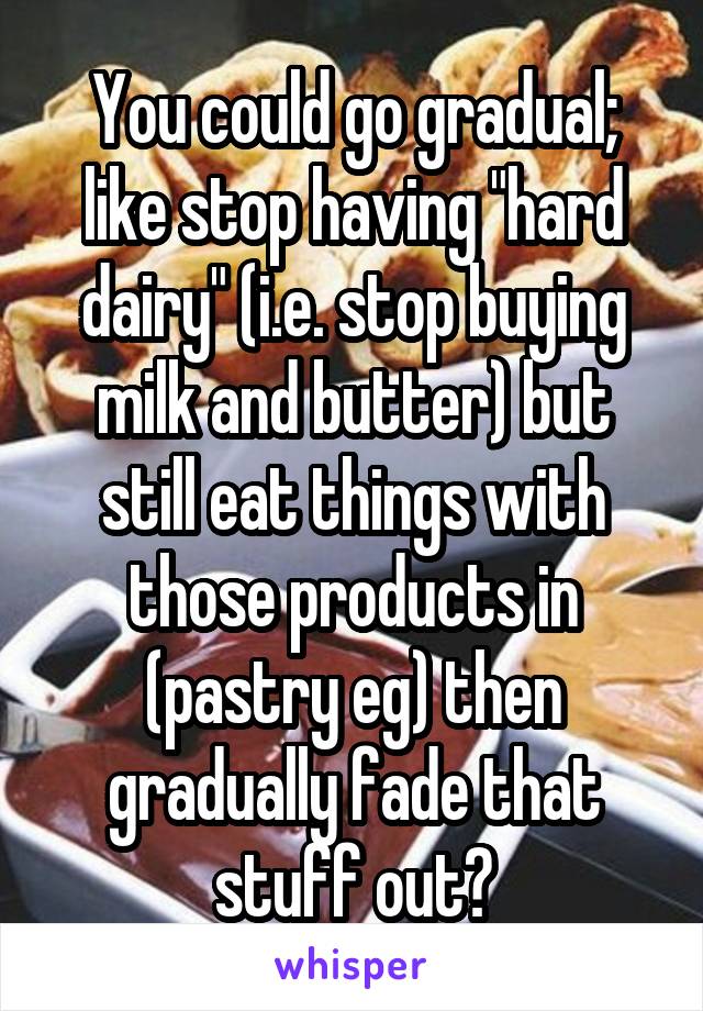 You could go gradual; like stop having "hard dairy" (i.e. stop buying milk and butter) but still eat things with those products in (pastry eg) then gradually fade that stuff out?