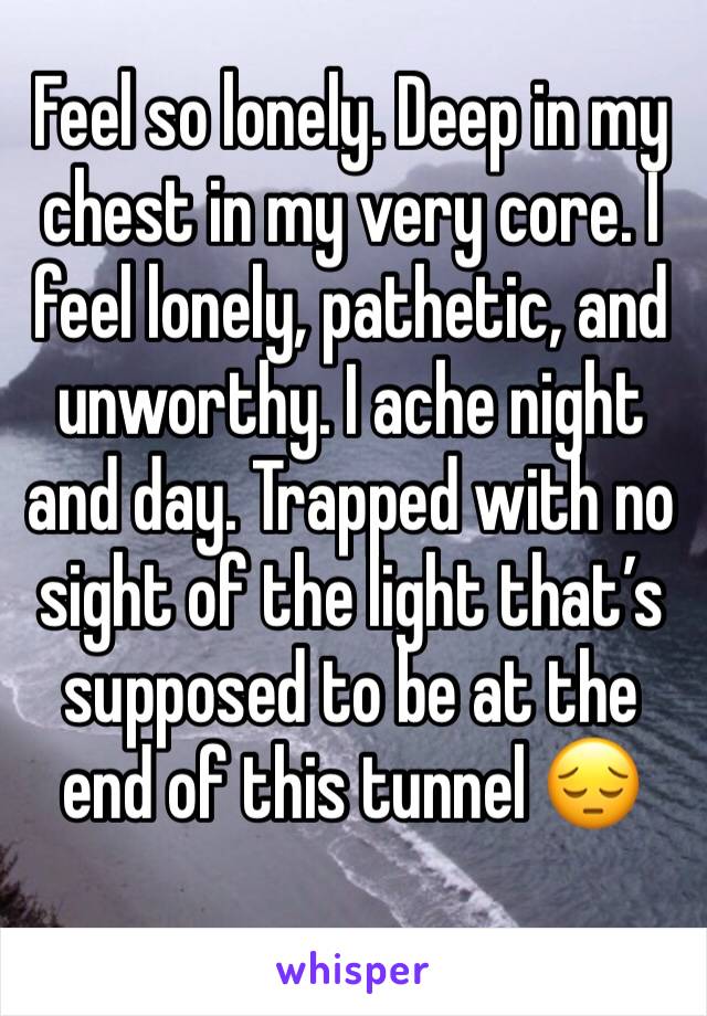 Feel so lonely. Deep in my chest in my very core. I feel lonely, pathetic, and unworthy. I ache night and day. Trapped with no sight of the light that’s supposed to be at the end of this tunnel 😔