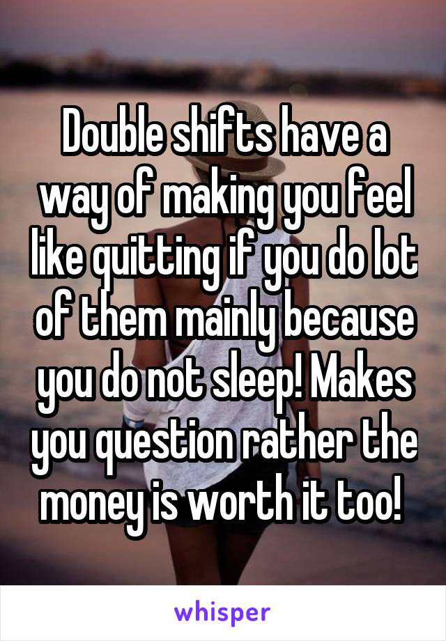 Double shifts have a way of making you feel like quitting if you do lot of them mainly because you do not sleep! Makes you question rather the money is worth it too! 