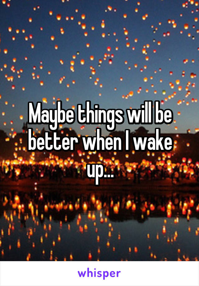 Maybe things will be better when I wake up...