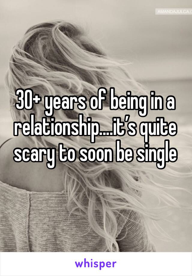 30+ years of being in a relationship....it’s quite scary to soon be single 