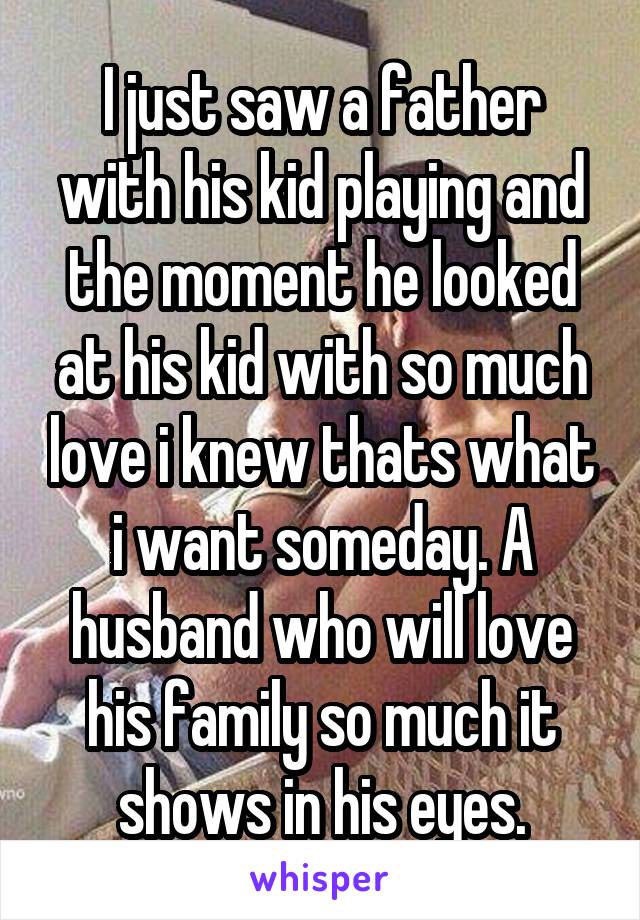 I just saw a father with his kid playing and the moment he looked at his kid with so much love i knew thats what i want someday. A husband who will love his family so much it shows in his eyes.