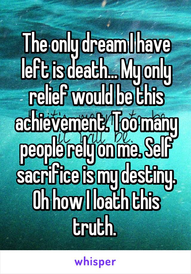 The only dream I have left is death... My only relief would be this achievement. Too many people rely on me. Self sacrifice is my destiny. Oh how I loath this truth. 