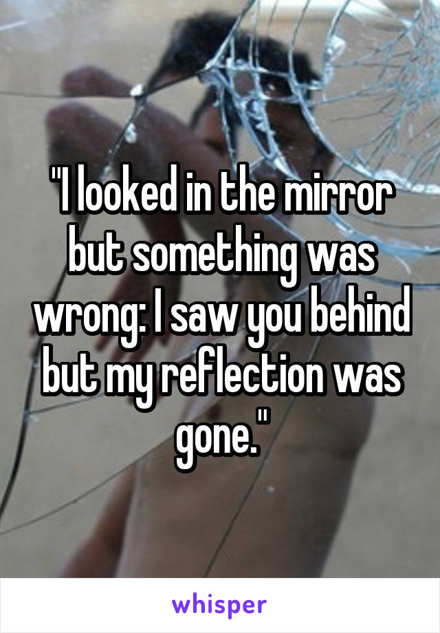 "I looked in the mirror but something was wrong: I saw you behind but my reflection was gone."