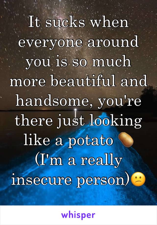 It sucks when everyone around you is so much more beautiful and handsome, you're there just looking like a potato 🥔 
(I'm a really insecure person)😕