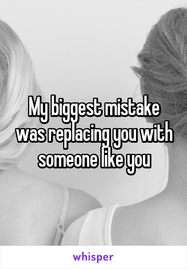 My biggest mistake was replacing you with someone like you