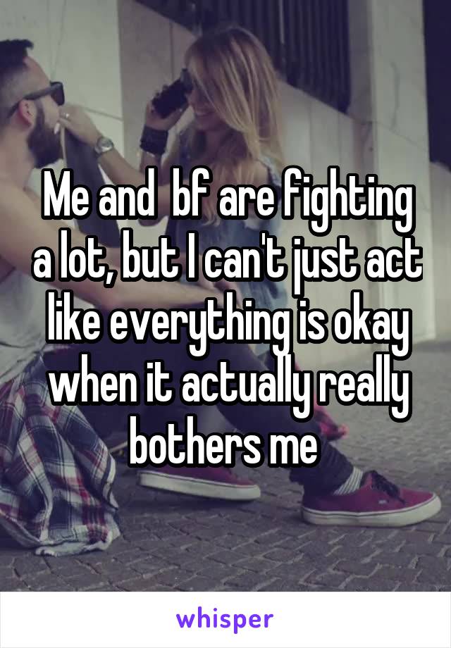 Me and  bf are fighting a lot, but I can't just act like everything is okay when it actually really bothers me 