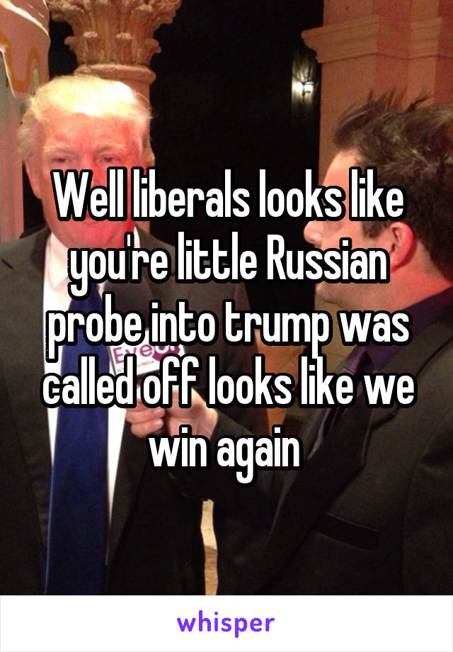 Well liberals looks like you're little Russian probe into trump was called off looks like we win again 