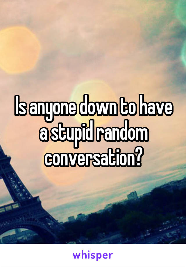 Is anyone down to have a stupid random conversation?