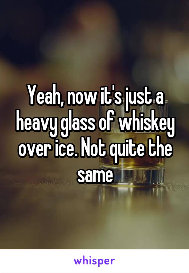Yeah, now it's just a heavy glass of whiskey over ice. Not quite the same