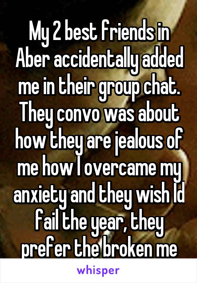 My 2 best friends in Aber accidentally added me in their group chat. They convo was about how they are jealous of me how I overcame my anxiety and they wish Id fail the year, they prefer the broken me