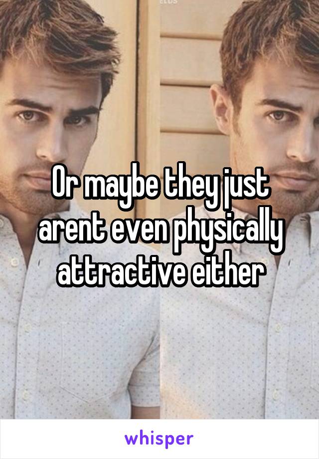 Or maybe they just arent even physically attractive either