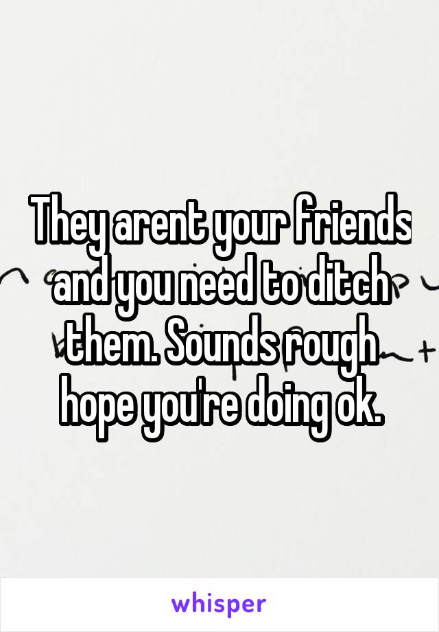 They arent your friends and you need to ditch them. Sounds rough hope you're doing ok.