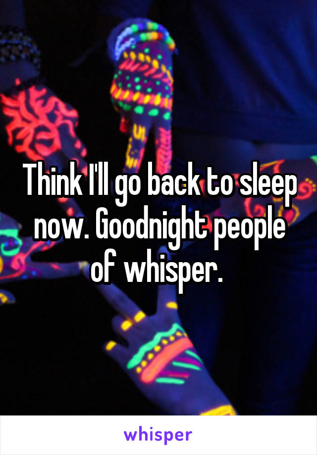 Think I'll go back to sleep now. Goodnight people of whisper. 