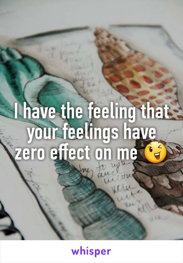 I have the feeling that your feelings have zero effect on me 😉