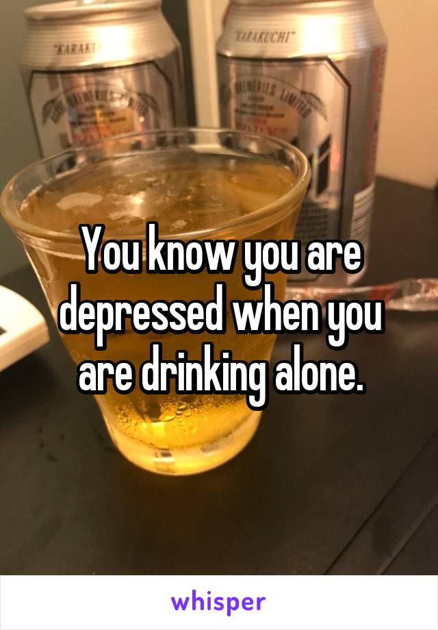You know you are depressed when you are drinking alone.