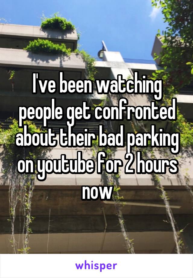 I've been watching people get confronted about their bad parking on youtube for 2 hours now