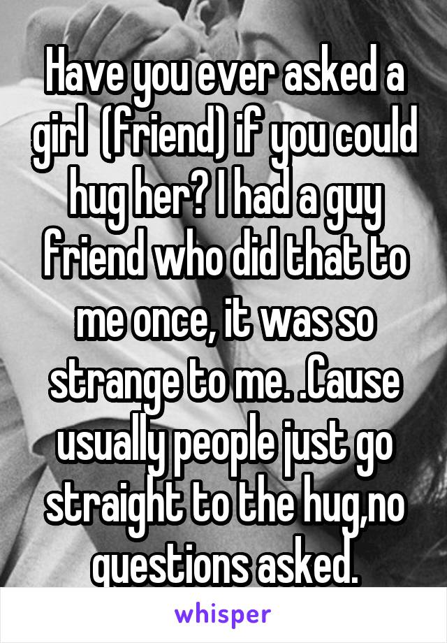 Have you ever asked a girl  (friend) if you could hug her? I had a guy friend who did that to me once, it was so strange to me. .Cause usually people just go straight to the hug,no questions asked.